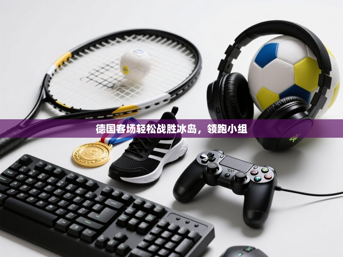 开云体育消息订阅关闭-德国客场轻松战胜冰岛，领跑小组
